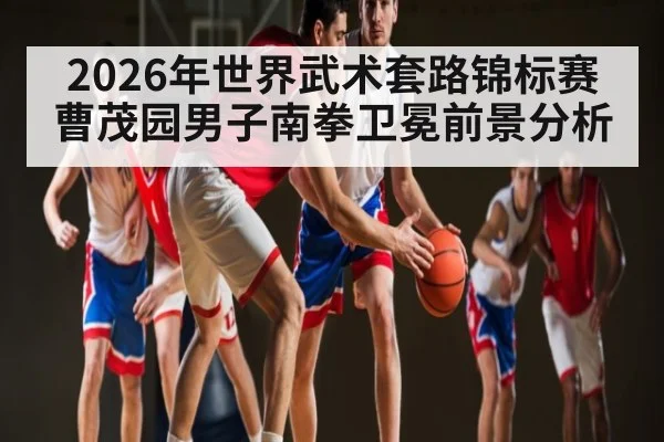 2026年世界武术套路锦标赛曹茂园男子南拳卫冕前景分析
