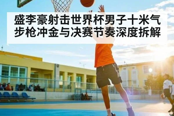 盛李豪射击世界杯男子十米气步枪冲金与决赛节奏深度拆解